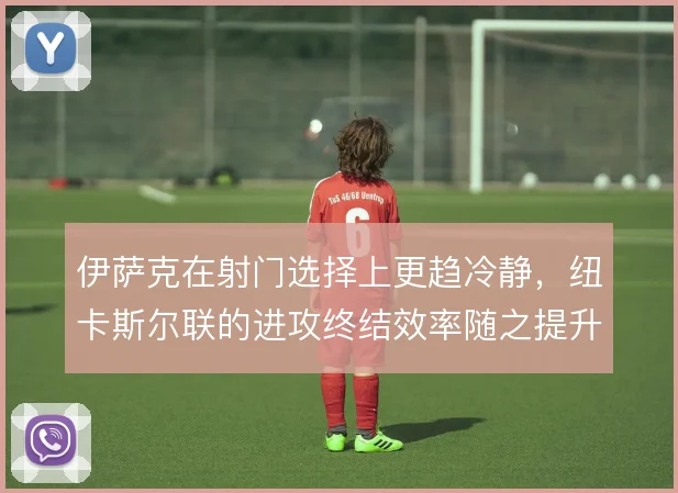 伊萨克在射门选择上更趋冷静，纽卡斯尔联的进攻终结效率随之提升