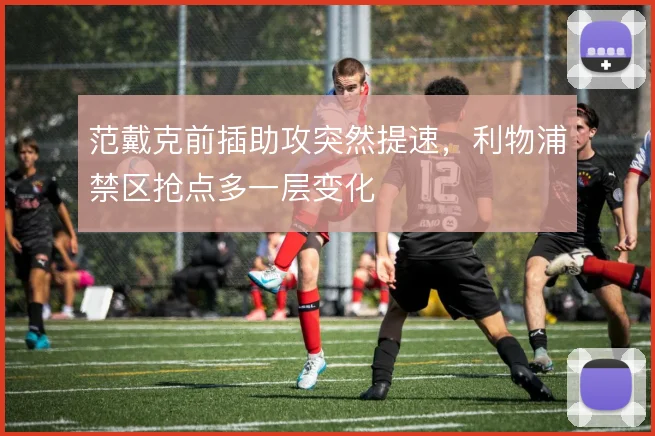 范戴克前插助攻突然提速，利物浦禁区抢点多一层变化