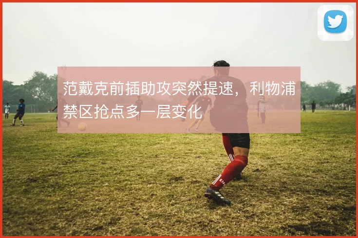 范戴克前插助攻突然提速，利物浦禁区抢点多一层变化